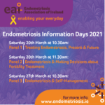 Endometriosis Information Days 2021 Saturday March 20th at 10.30am, Panel 1: Treating Endometriosis: Present and Future. Saturday March 20th at 11.30am, Panel 2: Endometriosis and Making Decisions about Fertility Treatment. Saturday March 27th at 10.30am, Panel 3: Endometriosis and Self-Management.